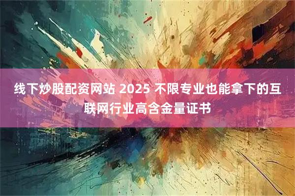 线下炒股配资网站 2025 不限专业也能拿下的互联网行业高含金量证书