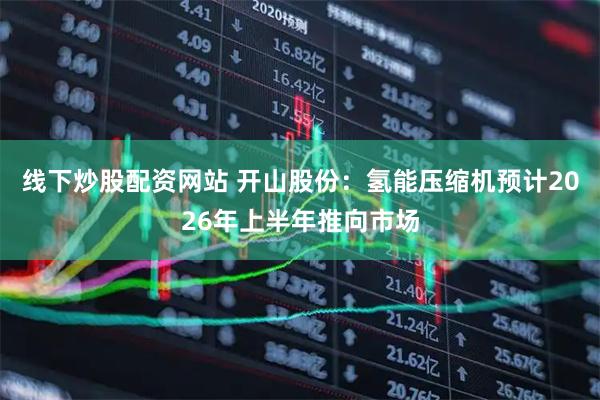 线下炒股配资网站 开山股份：氢能压缩机预计2026年上半年推向市场