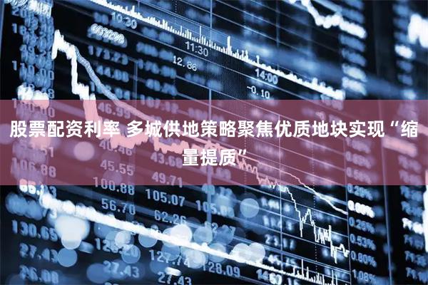 股票配资利率 多城供地策略聚焦优质地块实现“缩量提质”