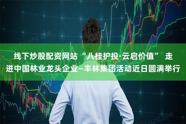 线下炒股配资网站 “八桂护投·云启价值”  走进中国林业龙头企业—丰林集团活动近日圆满举行
