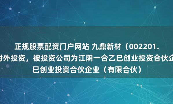 正规股票配资门户网站 九鼎新材（002201.SZ）新增一起对外投资，被投资公司为江阴一合乙巳创业投资合伙企业（有限合伙）