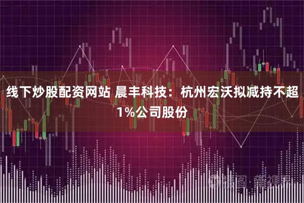 线下炒股配资网站 晨丰科技：杭州宏沃拟减持不超1%公司股份