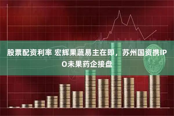 股票配资利率 宏辉果蔬易主在即，苏州国资携IPO未果药企接盘