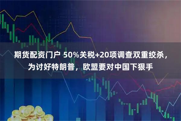 期货配资门户 50%关税+20项调查双重绞杀，为讨好特朗普，欧盟要对中国下狠手
