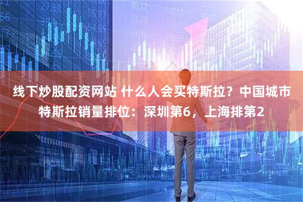 线下炒股配资网站 什么人会买特斯拉？中国城市特斯拉销量排位：深圳第6，上海排第2