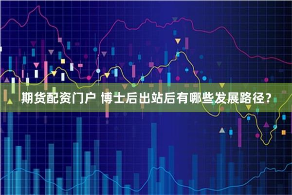期货配资门户 博士后出站后有哪些发展路径?