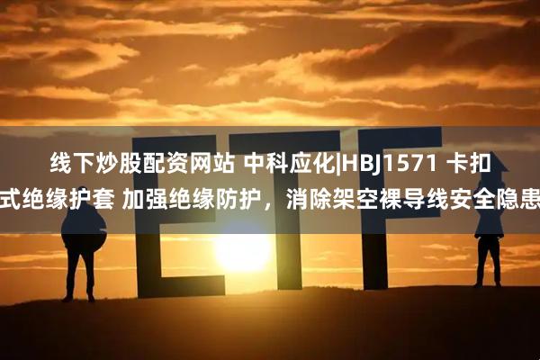 线下炒股配资网站 中科应化|HBJ1571 卡扣式绝缘护套 加强绝缘防护，消除架空裸导线安全隐患