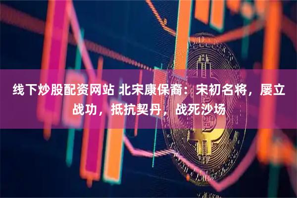 线下炒股配资网站 北宋康保裔:宋初名将,屡立战功,抵抗契丹,战死沙场