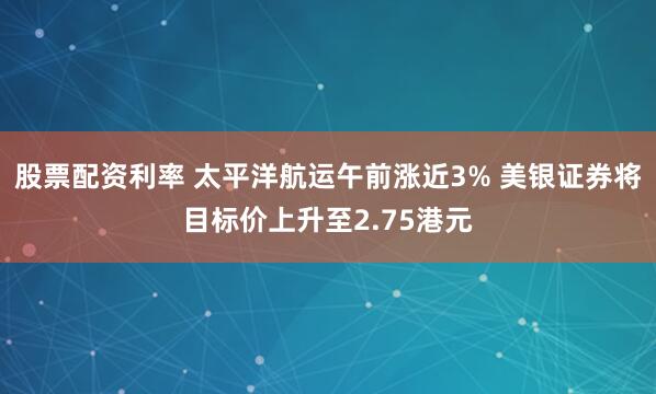 股票配资利率 太平洋航运午前涨近3% 美银证券将目标价上升至2.75港元
