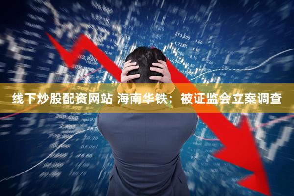 线下炒股配资网站 海南华铁:被证监会立案调查
