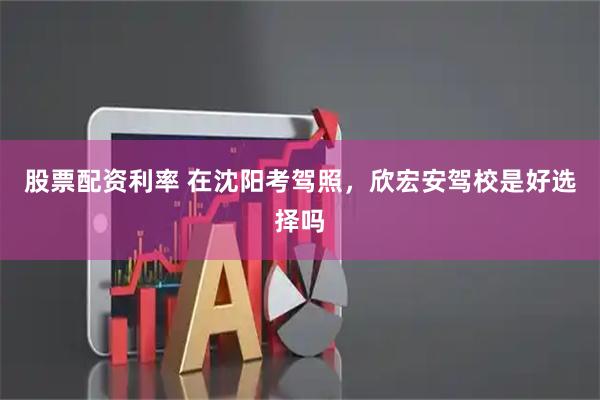 股票配资利率 在沈阳考驾照,欣宏安驾校是好选择吗