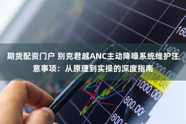 期货配资门户 别克君越ANC主动降噪系统维护注意事项:从原理到实操的深度指南