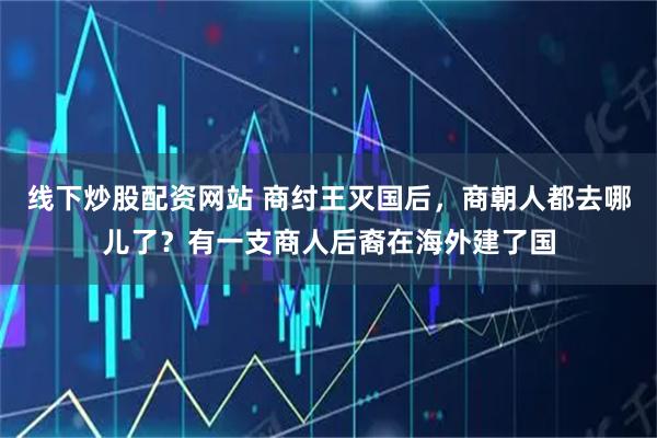 线下炒股配资网站 商纣王灭国后,商朝人都去哪儿了?有一支商人后裔在海外建了国