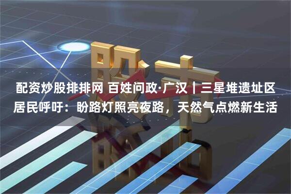 配资炒股排排网 百姓问政·广汉｜三星堆遗址区居民呼吁：盼路灯照亮夜路，天然气点燃新生活