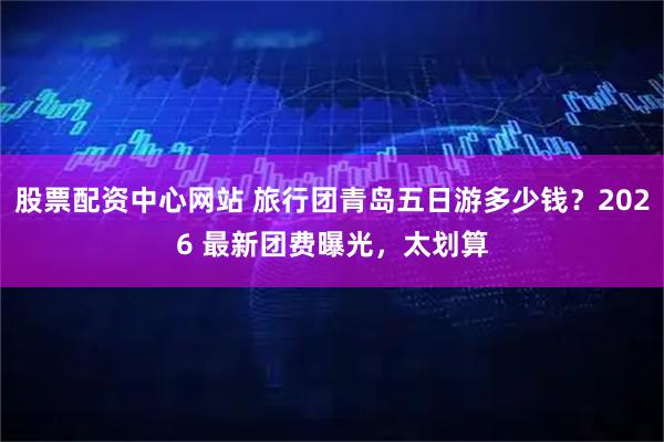 股票配资中心网站 旅行团青岛五日游多少钱？2026 最新团费曝光，太划算
