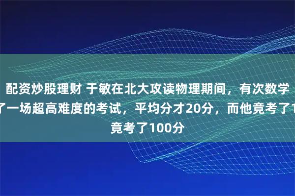 配资炒股理财 于敏在北大攻读物理期间，有次数学系出了一场超高难度的考试，平均分才20分，而他竟考了100分
