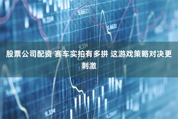 股票公司配资 赛车实拍有多拼 这游戏策略对决更刺激