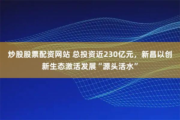 炒股股票配资网站 总投资近230亿元，新昌以创新生态激活发展“源头活水”
