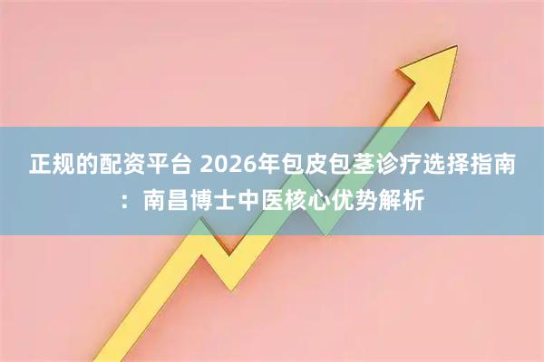正规的配资平台 2026年包皮包茎诊疗选择指南:南昌博士中医核心优势解析