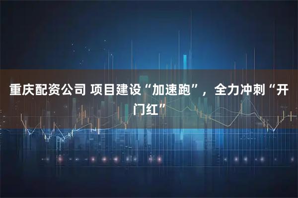 重庆配资公司 项目建设“加速跑”，全力冲刺“开门红”