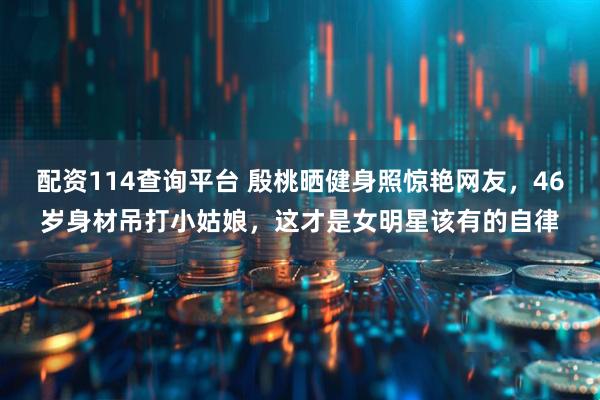 配资114查询平台 殷桃晒健身照惊艳网友,46岁身材吊打小姑娘,这才是女明星该有的自律