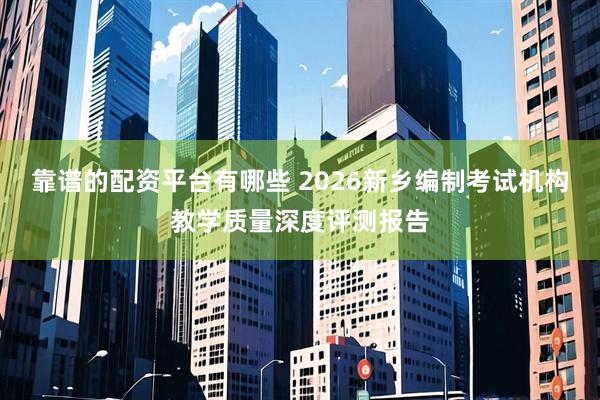 靠谱的配资平台有哪些 2026新乡编制考试机构教学质量深度评测报告