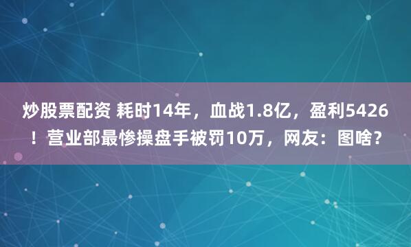 炒股票配资 耗时14年,血战1.8亿,盈利5426!营业部最惨操盘手被罚10万,网友:图啥?