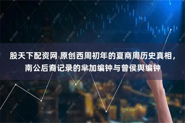 股天下配资网 原创西周初年的夏商周历史真相,南公后裔记录的芈加编钟与曾侯舆编钟