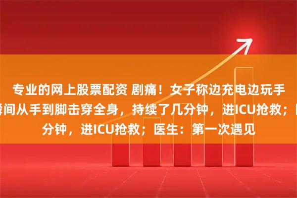 专业的网上股票配资 剧痛！女子称边充电边玩手机遭电击：电流瞬间从手到脚击穿全身，持续了几分钟，进ICU抢救；医生：第一次遇见