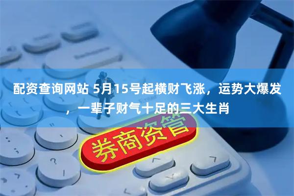 配资查询网站 5月15号起横财飞涨，运势大爆发，一辈子财气十足的三大生肖