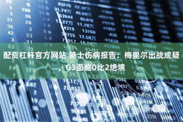 配资杠杆官方网站 骑士伤病报告：梅里尔出战成疑，G3面临0比2绝境