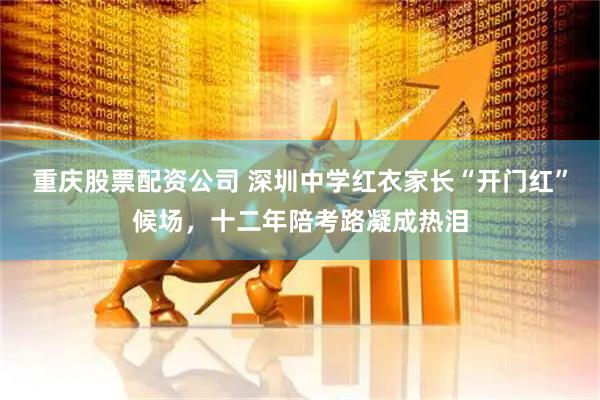 重庆股票配资公司 深圳中学红衣家长“开门红”候场，十二年陪考路凝成热泪