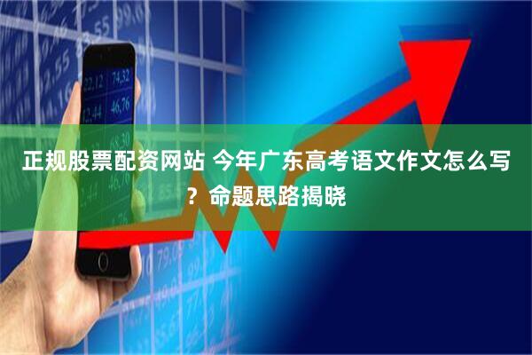 正规股票配资网站 今年广东高考语文作文怎么写？命题思路揭晓