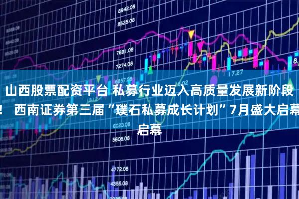 山西股票配资平台 私募行业迈入高质量发展新阶段! 西南证券第三届“璞石私募成长计划”7月盛大启幕