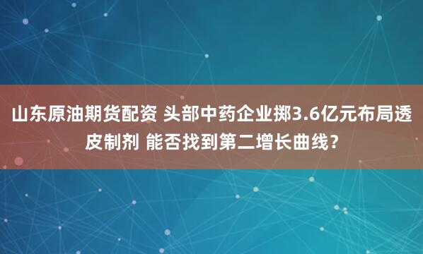 山东原油期货配资 头部中药企业掷3.6亿元布局透皮制剂 能否找到第二增长曲线?