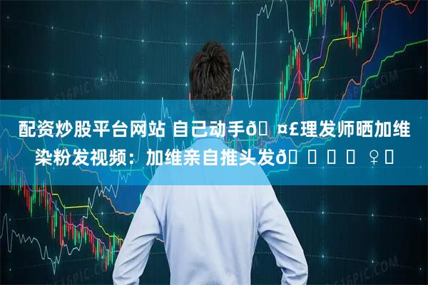 配资炒股平台网站 自己动手🤣理发师晒加维染粉发视频：加维亲自推头发💇‍♀️