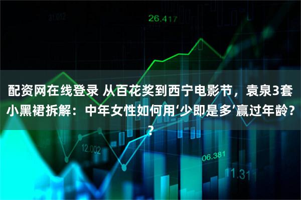 配资网在线登录 从百花奖到西宁电影节，袁泉3套小黑裙拆解：中年女性如何用‘少即是多’赢过年龄？