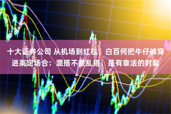 十大证券公司 从机场到红毯，白百何把牛仔裤穿进高定场合：混搭不是乱搭，是有章法的时髦
