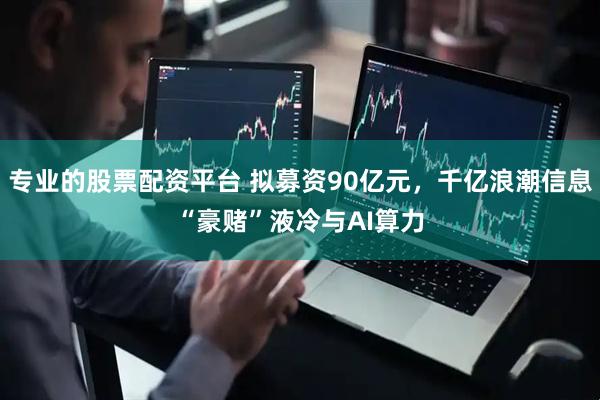 专业的股票配资平台 拟募资90亿元，千亿浪潮信息“豪赌”液冷与AI算力