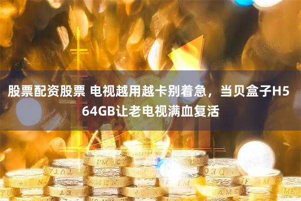 股票配资股票 电视越用越卡别着急，当贝盒子H5 64GB让老电视满血复活