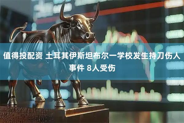 值得投配资 土耳其伊斯坦布尔一学校发生持刀伤人事件 8人受伤