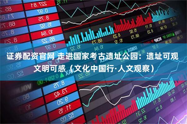 证券配资官网 走进国家考古遗址公园：遗址可观 文明可感（文化中国行·人文观察）
